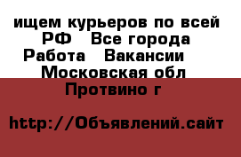 ищем курьеров по всей РФ - Все города Работа » Вакансии   . Московская обл.,Протвино г.